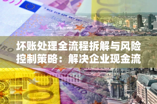 北京坏账处理全流程拆解与风险控制策略：解决企业现金流顽疾的实战指南