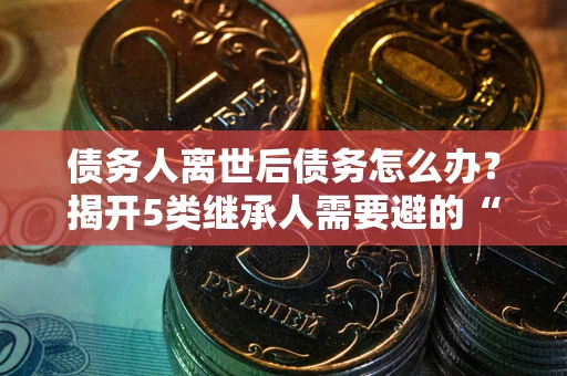 北京债务人离世后债务怎么办？揭开5类继承人需要避的“坑”