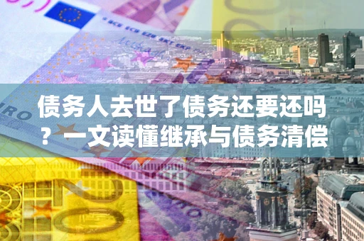北京债务人去世了债务还要还吗？一文读懂继承与债务清偿